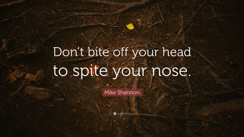 Mike Shannon Quote: “Don’t bite off your head to spite your nose.”