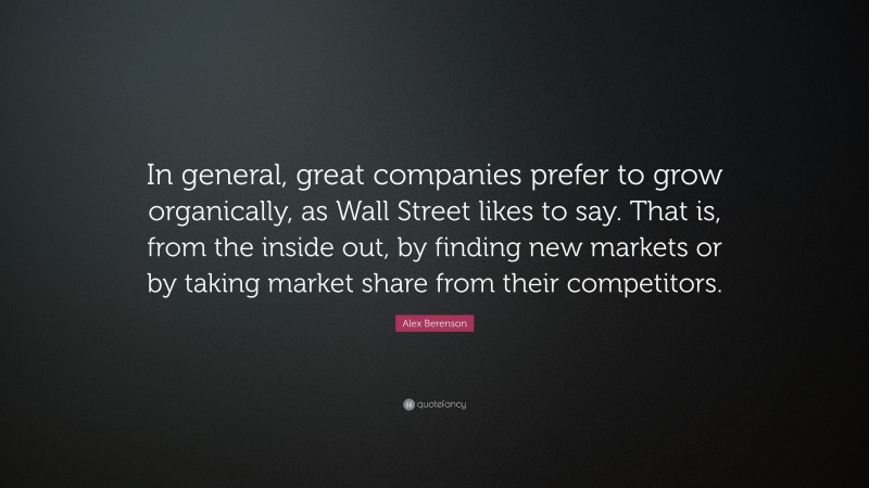 Alex Berenson Quote: “In general, great companies prefer to grow organically, as Wall Street likes to say. That is, from the inside out, by finding new markets or by taking market share from their competitors.”
