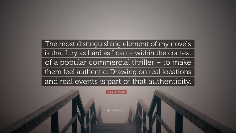 Alex Berenson Quote: “The most distinguishing element of my novels is that I try as hard as I can – within the context of a popular commercial thriller – to make them feel authentic. Drawing on real locations and real events is part of that authenticity.”