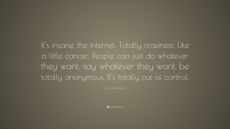 Terry Richardson Quote: “It’s insane, the internet. Totally craziness. Like a little cancer. People can just do whatever they want, say whatever they want, be totally anonymous. It’s totally out of control.”