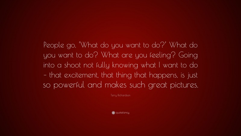 Terry Richardson Quote: “People go, ‘What do you want to do?’ What do you want to do? What are you feeling? Going into a shoot not fully knowing what I want to do – that excitement, that thing that happens, is just so powerful and makes such great pictures.”