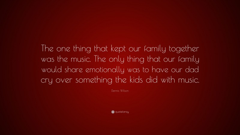 Dennis Wilson Quote: “The one thing that kept our family together was the music. The only thing that our family would share emotionally was to have our dad cry over something the kids did with music.”