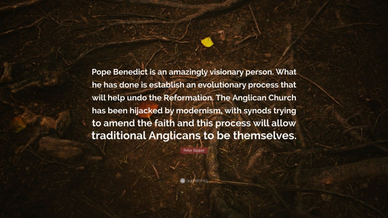 Peter Slipper Quote: “Pope Benedict is an amazingly visionary person. What he has done is establish an evolutionary process that will help undo the Reformation. The Anglican Church has been hijacked by modernism, with synods trying to amend the faith and this process will allow traditional Anglicans to be themselves.”