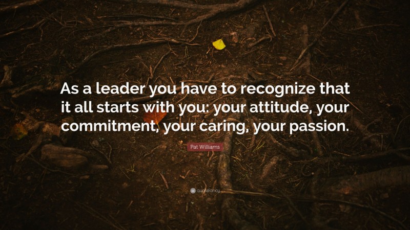 Pat Williams Quote: “As a leader you have to recognize that it all starts with you: your attitude, your commitment, your caring, your passion.”