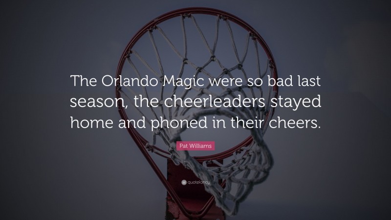 Pat Williams Quote: “The Orlando Magic were so bad last season, the cheerleaders stayed home and phoned in their cheers.”