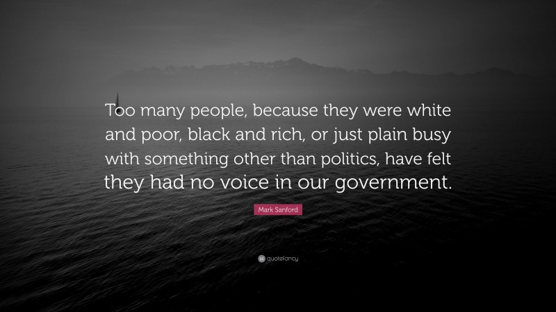 Mark Sanford Quote: “Too many people, because they were white and poor, black and rich, or just plain busy with something other than politics, have felt they had no voice in our government.”