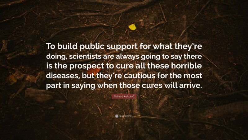 Richard Ashcroft Quote: “To build public support for what they’re doing, scientists are always going to say there is the prospect to cure all these horrible diseases, but they’re cautious for the most part in saying when those cures will arrive.”