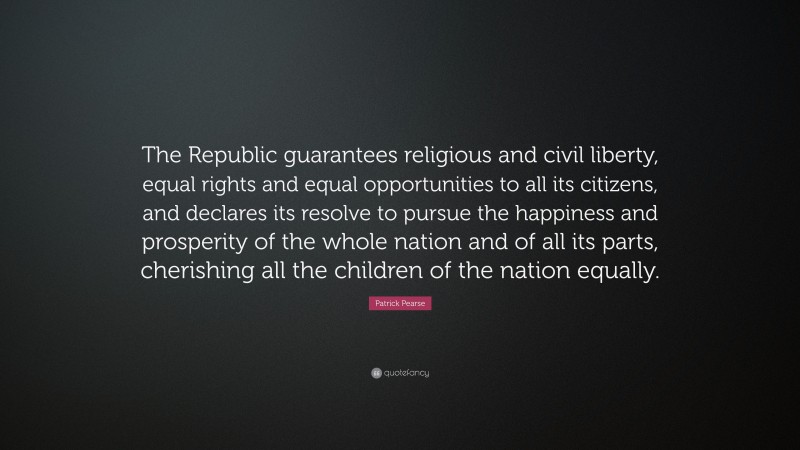 Patrick Pearse Quote: “The Republic guarantees religious and civil liberty, equal rights and equal opportunities to all its citizens, and declares its resolve to pursue the happiness and prosperity of the whole nation and of all its parts, cherishing all the children of the nation equally.”