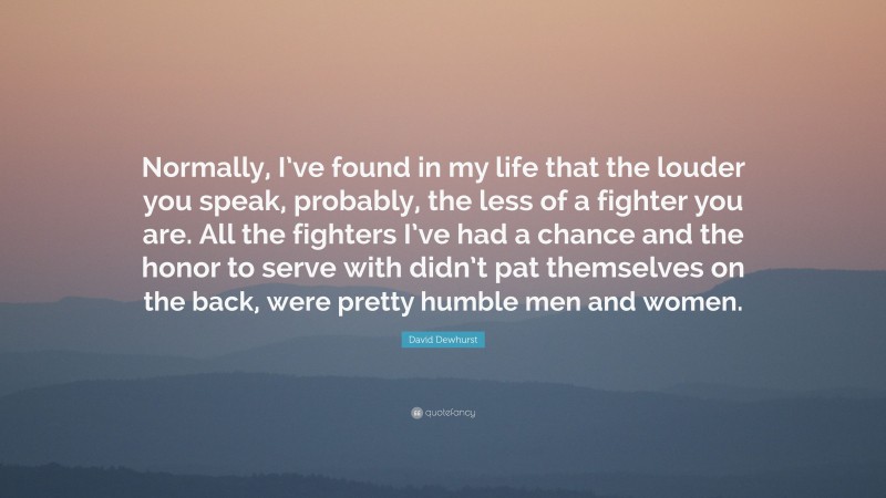 David Dewhurst Quote: “Normally, I’ve found in my life that the louder you speak, probably, the less of a fighter you are. All the fighters I’ve had a chance and the honor to serve with didn’t pat themselves on the back, were pretty humble men and women.”