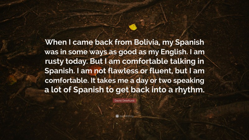 David Dewhurst Quote: “When I came back from Bolivia, my Spanish was in some ways as good as my English. I am rusty today. But I am comfortable talking in Spanish. I am not flawless or fluent, but I am comfortable. It takes me a day or two speaking a lot of Spanish to get back into a rhythm.”