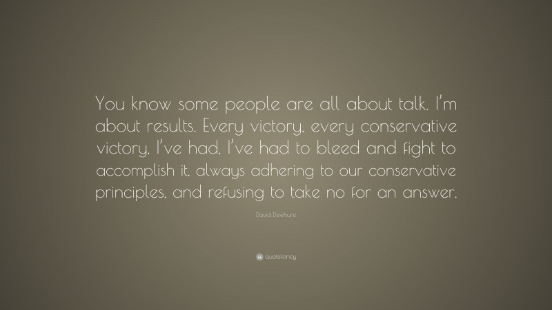David Dewhurst Quote: “You know some people are all about talk. I’m about results. Every victory, every conservative victory, I’ve had, I’ve had to bleed and fight to accomplish it, always adhering to our conservative principles, and refusing to take no for an answer.”