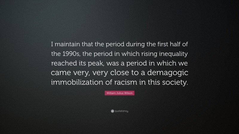 William Julius Wilson Quote: “I maintain that the period during the first half of the 1990s, the period in which rising inequality reached its peak, was a period in which we came very, very close to a demagogic immobilization of racism in this society.”