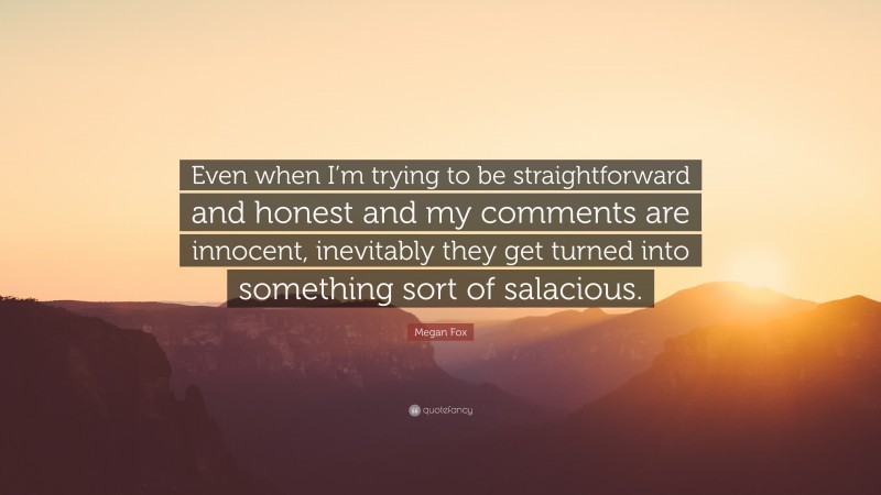 Megan Fox Quote: “Even when I’m trying to be straightforward and honest and my comments are innocent, inevitably they get turned into something sort of salacious.”