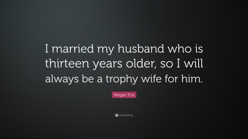 Megan Fox Quote: “I married my husband who is thirteen years older, so I will always be a trophy wife for him.”