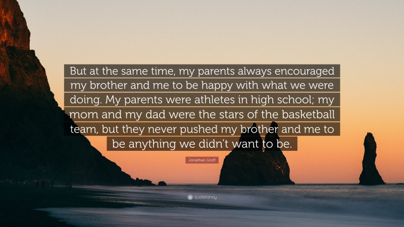 Jonathan Groff Quote: “But at the same time, my parents always encouraged my brother and me to be happy with what we were doing. My parents were athletes in high school; my mom and my dad were the stars of the basketball team, but they never pushed my brother and me to be anything we didn’t want to be.”