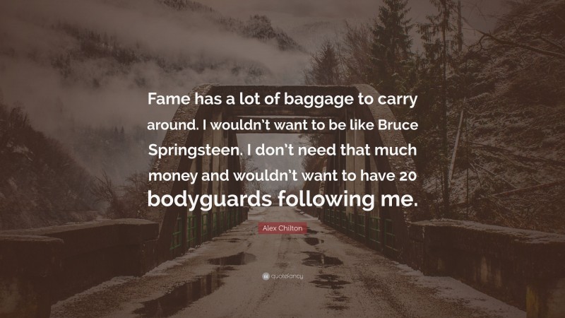 Alex Chilton Quote: “Fame has a lot of baggage to carry around. I wouldn’t want to be like Bruce Springsteen. I don’t need that much money and wouldn’t want to have 20 bodyguards following me.”