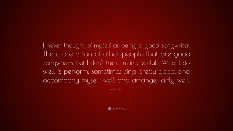 Alex Chilton Quote: “I never thought of myself as being a good songwriter. There are a ton of other people that are good songwriters, but I don’t think I’m in the club. What I do well is perform, sometimes sing pretty good, and accompany myself well and arrange fairly well.”