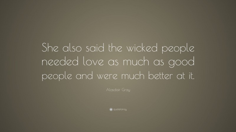 Alasdair Gray Quote: “She also said the wicked people needed love as much as good people and were much better at it.”