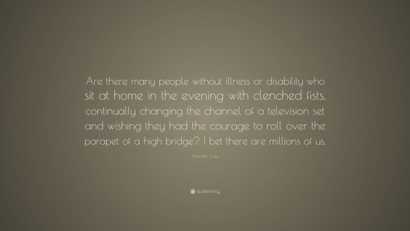 Alasdair Gray Quote: “Are there many people without illness or disability who sit at home in the evening with clenched fists, continually changing the channel of a television set and wishing they had the courage to roll over the parapet of a high bridge? I bet there are millions of us.”