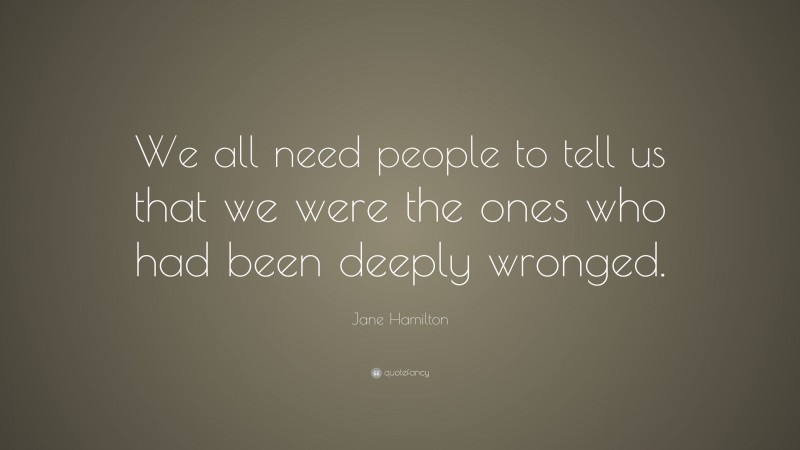 Jane Hamilton Quote: “We all need people to tell us that we were the ones who had been deeply wronged.”