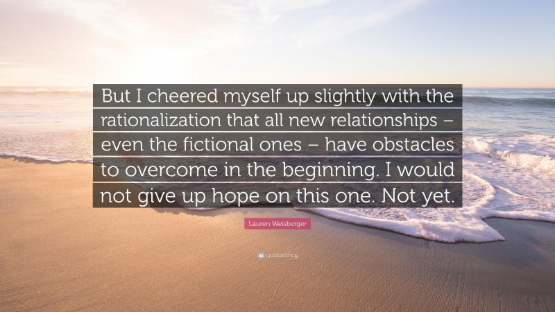 Lauren Weisberger Quote: “But I cheered myself up slightly with the rationalization that all new relationships – even the fictional ones – have obstacles to overcome in the beginning. I would not give up hope on this one. Not yet.”