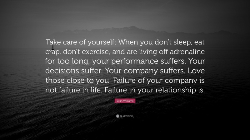 Evan Williams Quote: “Take care of yourself: When you don’t sleep, eat crap, don’t exercise, and are living off adrenaline for too long, your performance suffers. Your decisions suffer. Your company suffers. Love those close to you: Failure of your company is not failure in life. Failure in your relationship is.”