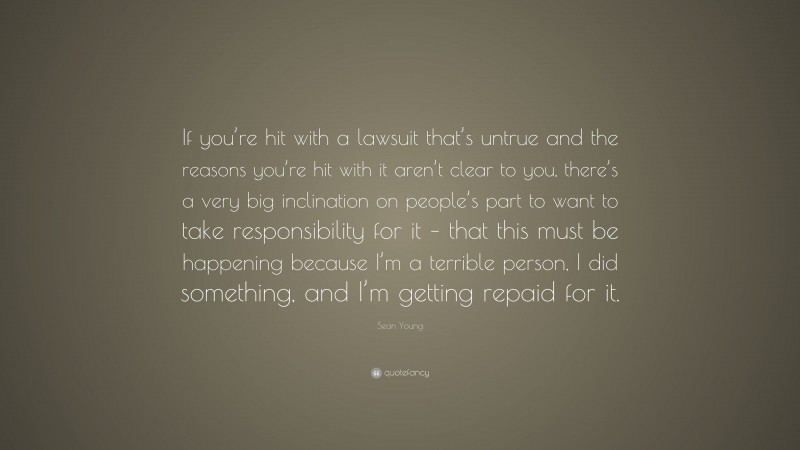 Sean Young Quote: “If you’re hit with a lawsuit that’s untrue and the reasons you’re hit with it aren’t clear to you, there’s a very big inclination on people’s part to want to take responsibility for it – that this must be happening because I’m a terrible person, I did something, and I’m getting repaid for it.”