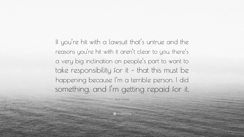 Sean Young Quote: “If you’re hit with a lawsuit that’s untrue and the reasons you’re hit with it aren’t clear to you, there’s a very big inclination on people’s part to want to take responsibility for it – that this must be happening because I’m a terrible person, I did something, and I’m getting repaid for it.”