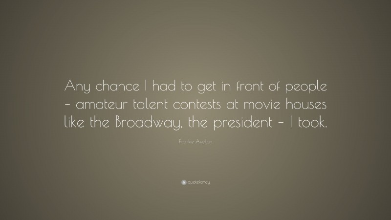 Frankie Avalon Quote: “Any chance I had to get in front of people – amateur talent contests at movie houses like the Broadway, the president – I took.”