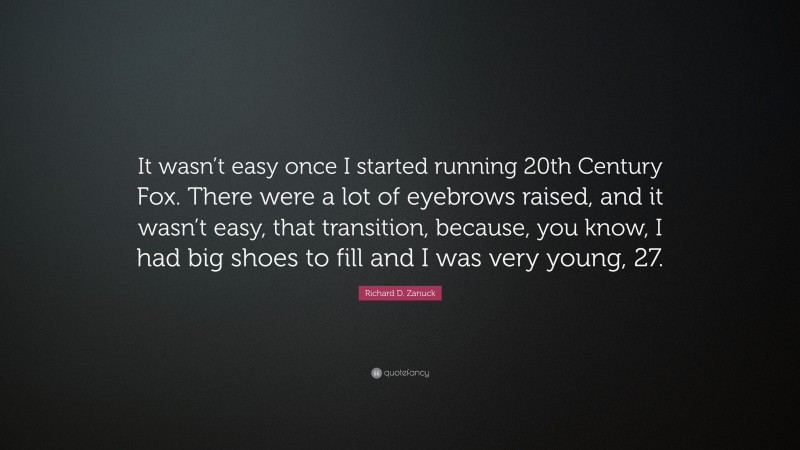Richard D. Zanuck Quote: “It wasn’t easy once I started running 20th Century Fox. There were a lot of eyebrows raised, and it wasn’t easy, that transition, because, you know, I had big shoes to fill and I was very young, 27.”