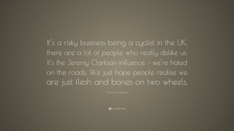 Victoria Pendleton Quote: “It’s a risky business being a cyclist in the UK, there are a lot of people who really dislike us. It’s the Jeremy Clarkson influence – we’re hated on the roads. We just hope people realise we are just flesh and bones on two wheels.”
