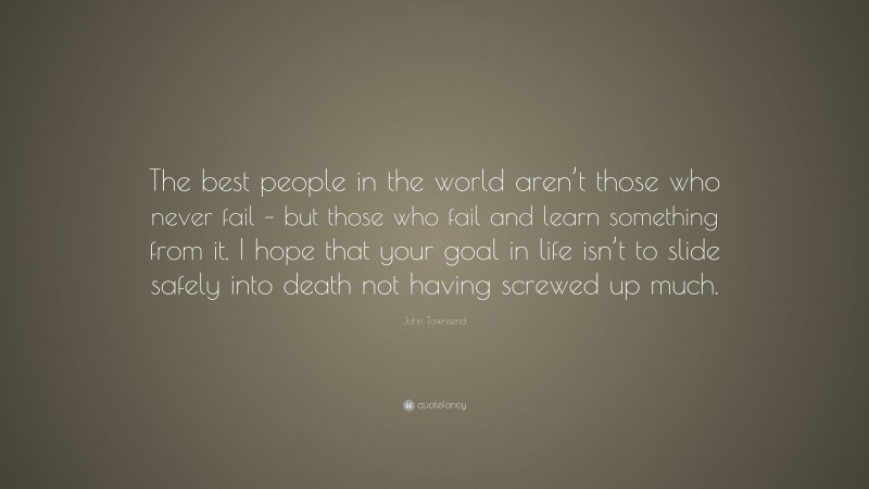 John Townsend Quote: “The best people in the world aren’t those who never fail – but those who fail and learn something from it. I hope that your goal in life isn’t to slide safely into death not having screwed up much.”