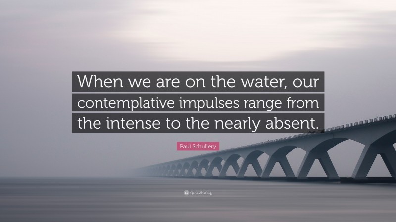 Paul Schullery Quote: “When we are on the water, our contemplative impulses range from the intense to the nearly absent.”