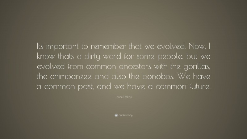 Louise Leakey Quote: “Its important to remember that we evolved. Now, I know thats a dirty word for some people, but we evolved from common ancestors with the gorillas, the chimpanzee and also the bonobos. We have a common past, and we have a common future.”
