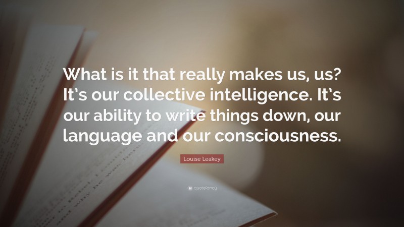 Louise Leakey Quote: “What is it that really makes us, us? It’s our collective intelligence. It’s our ability to write things down, our language and our consciousness.”