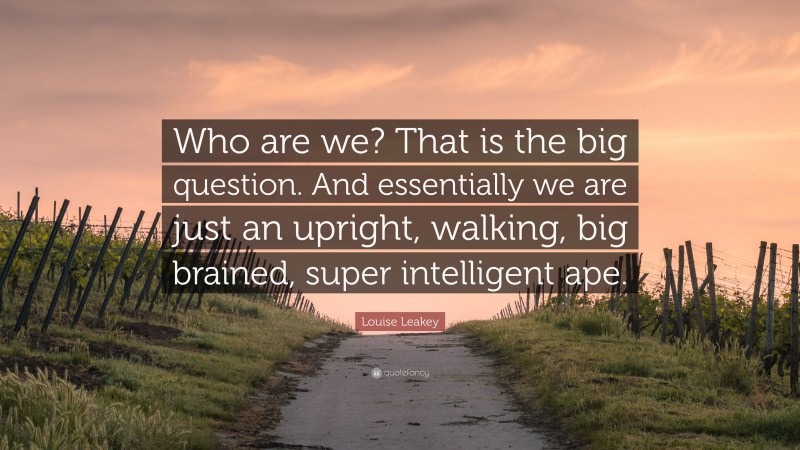 Louise Leakey Quote: “Who are we? That is the big question. And essentially we are just an upright, walking, big brained, super intelligent ape.”