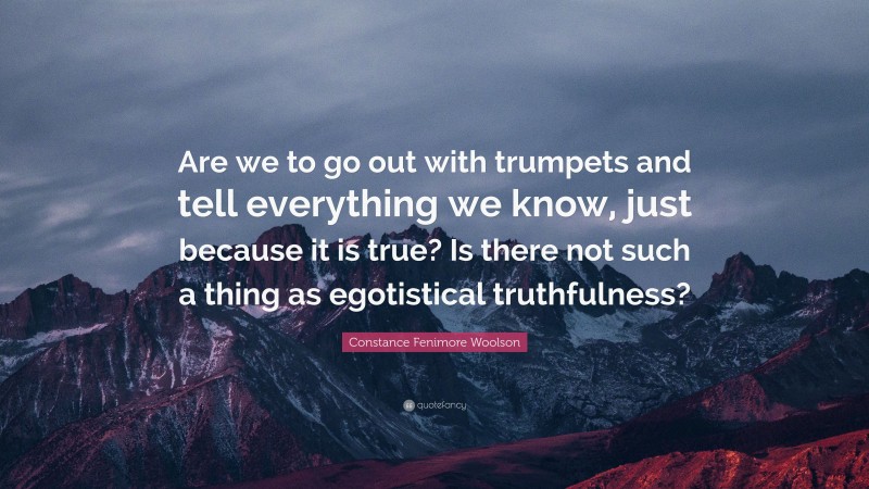 Constance Fenimore Woolson Quote: “Are we to go out with trumpets and tell everything we know, just because it is true? Is there not such a thing as egotistical truthfulness?”