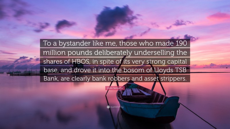John Sentamu Quote: “To a bystander like me, those who made 190 million pounds deliberately underselling the shares of HBOS, in spite of its very strong capital base, and drove it into the bosom of Lloyds TSB Bank, are clearly bank robbers and asset strippers.”