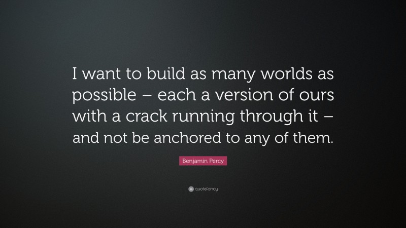 Benjamin Percy Quote: “I want to build as many worlds as possible – each a version of ours with a crack running through it – and not be anchored to any of them.”