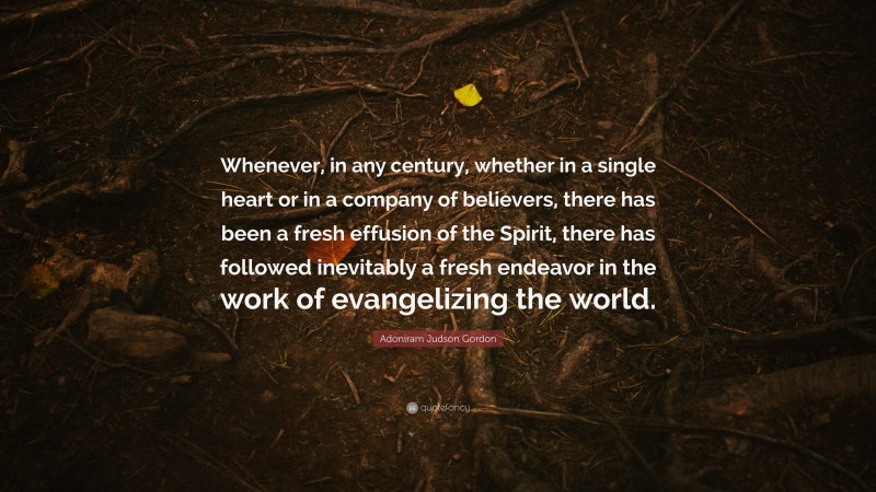 Adoniram Judson Gordon Quote: “Whenever, in any century, whether in a single heart or in a company of believers, there has been a fresh effusion of the Spirit, there has followed inevitably a fresh endeavor in the work of evangelizing the world.”