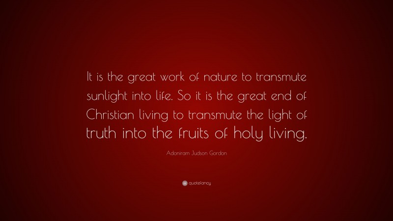 Adoniram Judson Gordon Quote: “It is the great work of nature to transmute sunlight into life. So it is the great end of Christian living to transmute the light of truth into the fruits of holy living.”