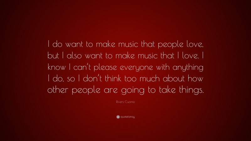 Rivers Cuomo Quote: “I do want to make music that people love, but I also want to make music that I love. I know I can’t please everyone with anything I do, so I don’t think too much about how other people are going to take things.”