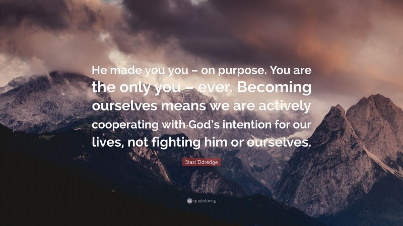 Stasi Eldredge Quote: “He made you you – on purpose. You are the only you – ever. Becoming ourselves means we are actively cooperating with God’s intention for our lives, not fighting him or ourselves.”
