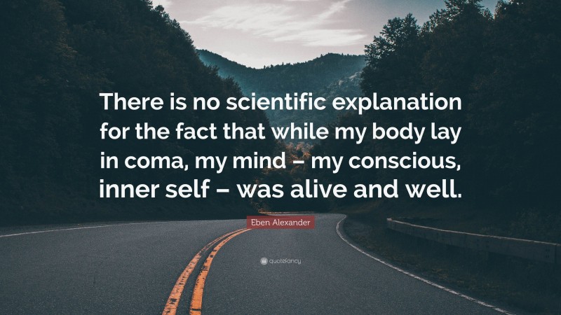 Eben Alexander Quote: “There is no scientific explanation for the fact that while my body lay in coma, my mind – my conscious, inner self – was alive and well.”