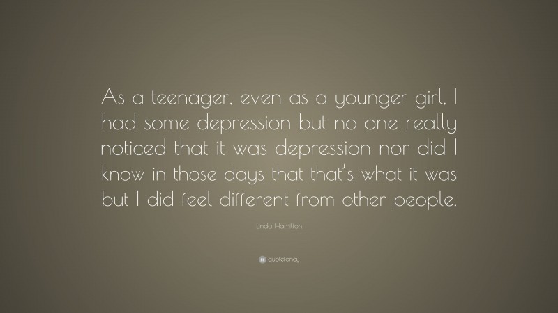 Linda Hamilton Quote: “As a teenager, even as a younger girl, I had some depression but no one really noticed that it was depression nor did I know in those days that that’s what it was but I did feel different from other people.”