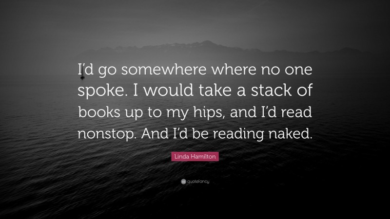 Linda Hamilton Quote: “I’d go somewhere where no one spoke. I would take a stack of books up to my hips, and I’d read nonstop. And I’d be reading naked.”