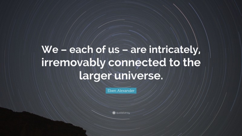 Eben Alexander Quote: “We – each of us – are intricately, irremovably connected to the larger universe.”