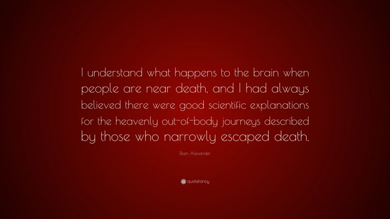 Eben Alexander Quote: “I understand what happens to the brain when people are near death, and I had always believed there were good scientific explanations for the heavenly out-of-body journeys described by those who narrowly escaped death.”
