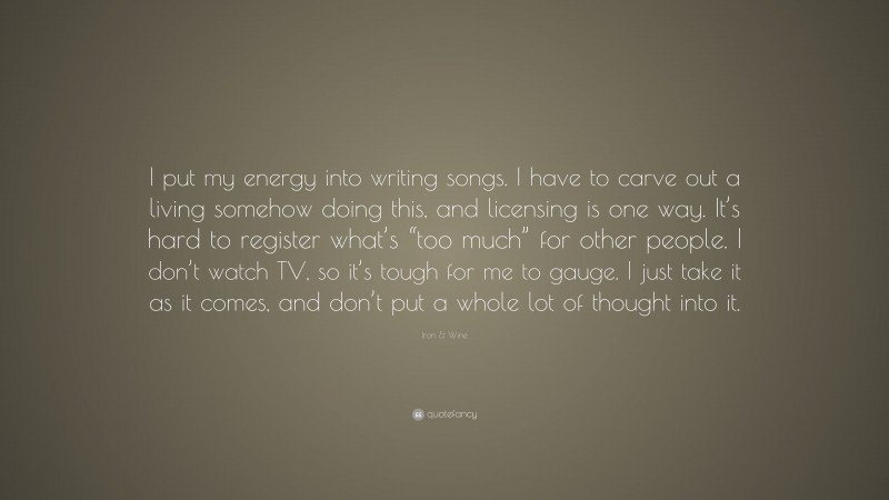 Iron & Wine Quote: “I put my energy into writing songs. I have to carve out a living somehow doing this, and licensing is one way. It’s hard to register what’s “too much” for other people. I don’t watch TV, so it’s tough for me to gauge. I just take it as it comes, and don’t put a whole lot of thought into it.”