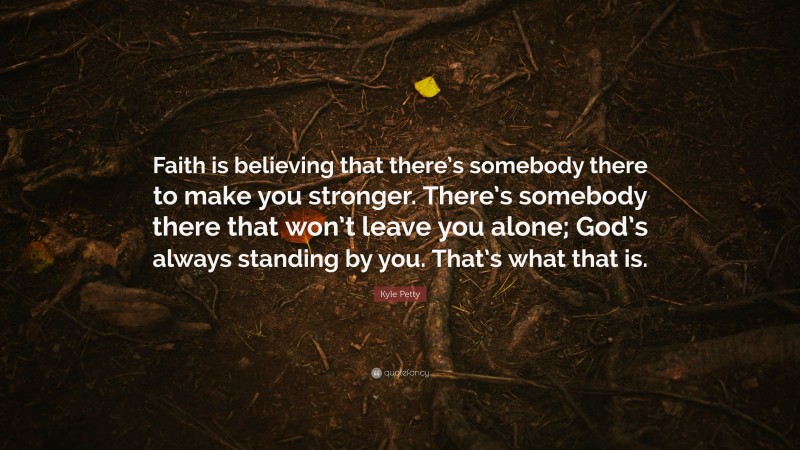 Kyle Petty Quote: “Faith is believing that there’s somebody there to make you stronger. There’s somebody there that won’t leave you alone; God’s always standing by you. That’s what that is.”